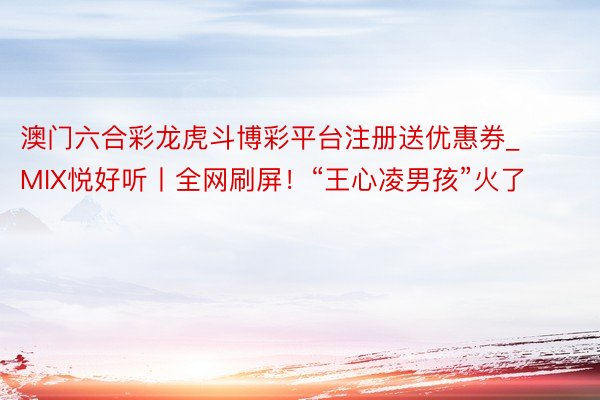 澳门六合彩龙虎斗博彩平台注册送优惠券_MIX悦好听丨全网刷屏！“王心凌男孩”火了
