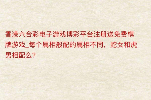 香港六合彩电子游戏博彩平台注册送免费棋牌游戏_每个属相般配的属相不同，蛇女和虎男相配么？