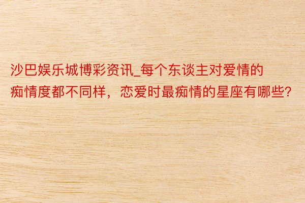 沙巴娱乐城博彩资讯_每个东谈主对爱情的痴情度都不同样，恋爱时最痴情的星座有哪些？