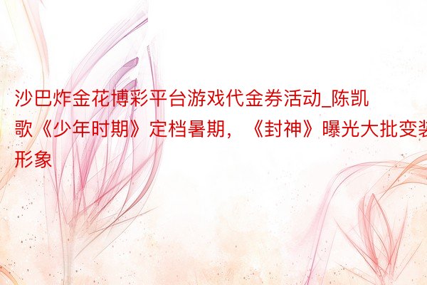沙巴炸金花博彩平台游戏代金券活动_陈凯歌《少年时期》定档暑期，《封神》曝光大批变装形象