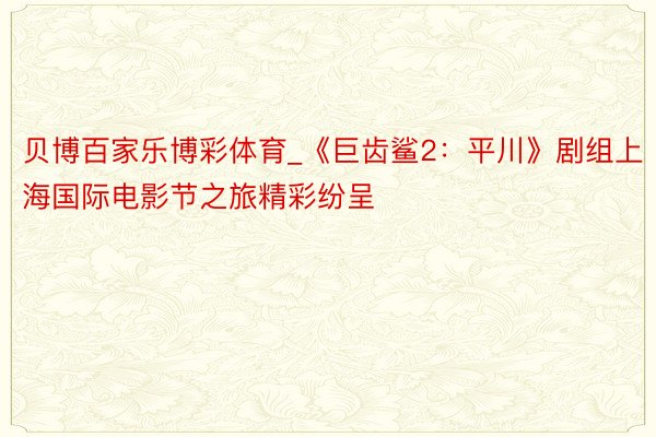 贝博百家乐博彩体育_《巨齿鲨2：平川》剧组上海国际电影节之旅精彩纷呈