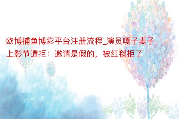 欧博捕鱼博彩平台注册流程_演员嘎子妻子上影节遭拒：邀请是假的，被红毯拒了
