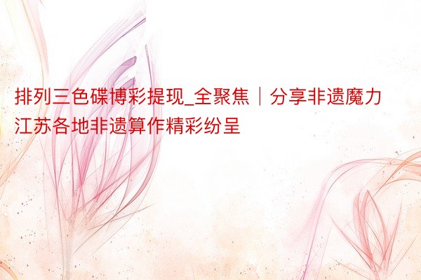 排列三色碟博彩提现_全聚焦│分享非遗魔力 江苏各地非遗算作精彩纷呈