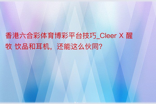 香港六合彩体育博彩平台技巧_Cleer X 醒牧 饮品和耳机，还能这么伙同？