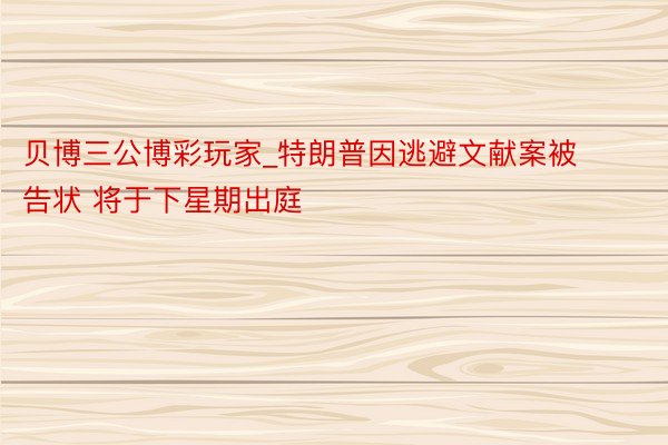 贝博三公博彩玩家_特朗普因逃避文献案被告状 将于下星期出庭